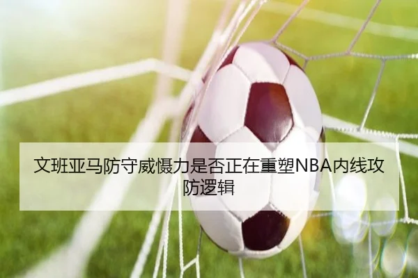 文班亚马防守威慑力是否正在重塑NBA内线攻防逻辑