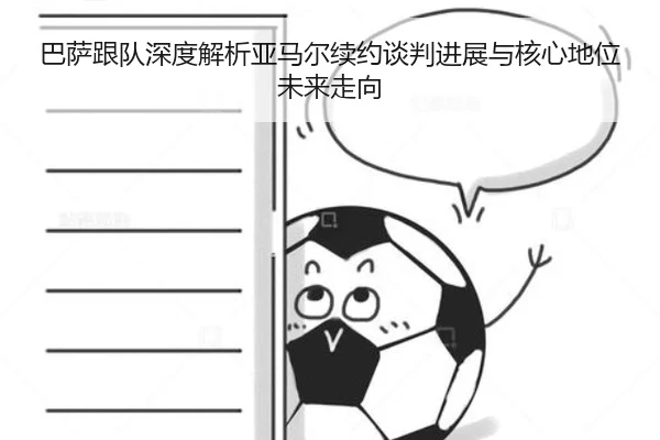 巴萨跟队深度解析亚马尔续约谈判进展与核心地位未来走向