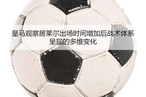 皇马观察居莱尔出场时间增加后战术体系呈现的多维变化