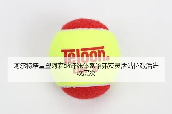 阿尔特塔重塑阿森纳锋线体系哈弗茨灵活站位激活进攻层次
